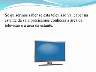 Se quisermos saber se esta televisão vai caber na
estante da sala precisamos conhecer a área da
televisão e a área da estante.
 