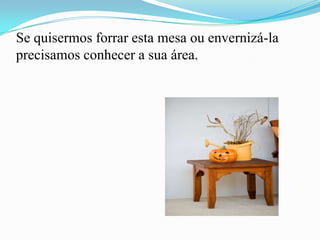 Se quisermos forrar esta mesa ou envernizá-la
precisamos conhecer a sua área.
 