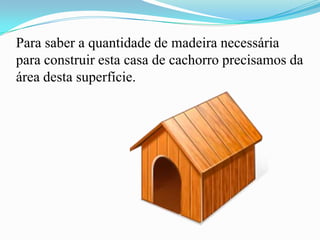 Para saber a quantidade de madeira necessária
para construir esta casa de cachorro precisamos da
área desta superfície.
 