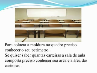 Para colocar a moldura no quadro preciso
conhecer o seu perímetro.
Se quiser saber quantas carteiras a sala de aula
comporta preciso conhecer sua área e a área das
carteiras.
 