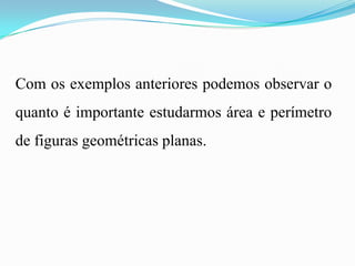 Com os exemplos anteriores podemos observar o
quanto é importante estudarmos área e perímetro
de figuras geométricas planas.
 