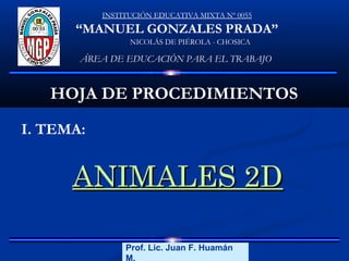 INSTITUCIÓN EDUCATIVA MIXTA Nº 0055

“MANUEL GONZALES PRADA”
NICOLÁS DE PIÉROLA - CHOSICA

ÁREA DE EDUCACIÓN PARA EL TRABAJO

HOJA DE PROCEDIMIENTOS
I. TEMA:

ANIMALES 2D
Prof. Lic. Juan F. Huamán
Lic. Juan F. Huamán M.
M.

 