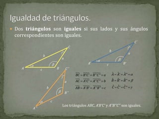  Dos triángulos son iguales si sus lados y sus ángulos
correspondientes son iguales.
A
C
B
a
b
c
 

A’
C´
B’
a
b
c
 

A´´
C´´
B´´
a
b
c


' ' '' ''BC B C B C a  
' ' '' ''AC A C A C b  
' ' '' ''AB A B A B c  
ˆ ˆ ˆ' ''A A A   
ˆ ˆ ˆ' ''B B B   
ˆ ˆ ˆ' ''C C C   
Los triángulos ABC, A’B’C’ y A’’B’’C’’ son iguales.
 