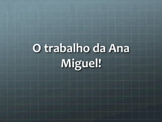 O 
trabalho 
da 
Ana 
Miguel! 
 
