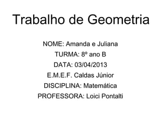 Trabalho de Geometria
NOME: Amanda e Juliana
TURMA: 8º ano B
DATA: 03/04/2013
E.M.E.F. Caldas Júnior
DISCIPLINA: Matemática
PROFESSORA: Loici Pontalti
 