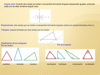 Angulo recto: Cuando dos rectas se cortan o encuentran formando ángulos adyacentes iguales, entonces
   cada uno de ellos se llama ángulo recto




Perpendicular: dos rectas que se cortan o encuentran formando ángulos rectos son perpendiculares entre sí.

Triángulo: espacio limitado por tres rectas que se cortan




Clasificación de los triángulos
Por sus lados:                                                      Por sus ángulos




  equilátero       isósceles      escaleno            equiángulos    rectángulo       obtusángulos   acutángulos
 