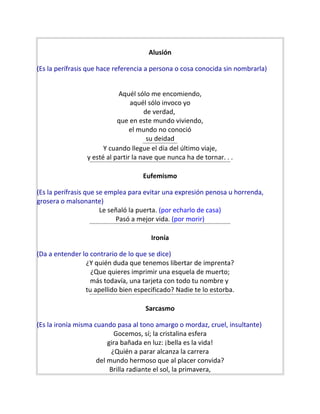 Alusión
(Es la perífrasis que hace referencia a persona o cosa conocida sin nombrarla)
Aquél sólo me encomiendo,
aquél sólo invoco yo
de verdad,
que en este mundo viviendo,
el mundo no conoció
su deidad
Y cuando llegue el día del último viaje,
y esté al partir la nave que nunca ha de tornar. . .
Eufemismo
(Es la perífrasis que se emplea para evitar una expresión penosa u horrenda,
grosera o malsonante)
Le señaló la puerta. (por echarlo de casa)
Pasó a mejor vida. (por morir)
Ironía
(Da a entender lo contrario de lo que se dice)
¿Y quién duda que tenemos libertar de imprenta?
¿Que quieres imprimir una esquela de muerto;
más todavía, una tarjeta con todo tu nombre y
tu apellido bien especificado? Nadie te lo estorba.
Sarcasmo
(Es la ironía misma cuando pasa al tono amargo o mordaz, cruel, insultante)
Gocemos, sí; la cristalina esfera
gira bañada en luz: ¡bella es la vida!
¿Quién a parar alcanza la carrera
del mundo hermoso que al placer convida?
Brilla radiante el sol, la primavera,
 