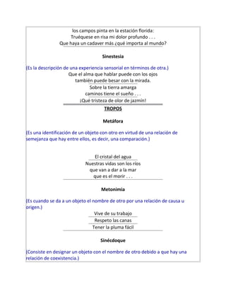 los campos pinta en la estación florida:
Truéquese en risa mi dolor profundo . . .
Que haya un cadaver más ¿qué importa al mundo?
Sinestesia
(Es la descripción de una experiencia sensorial en términos de otra.)
Que el alma que hablar puede con los ojos
también puede besar con la mirada.
Sobre la tierra amarga
caminos tiene el sueño . . .
¡Qué tristeza de olor de jazmín!
TROPOS
Metáfora
(Es una identificación de un objeto con otro en virtud de una relación de
semejanza que hay entre ellos, es decir, una comparación.)
El cristal del agua
Nuestras vidas son los ríos
que van a dar a la mar
que es el morir . . .
Metonimia
(Es cuando se da a un objeto el nombre de otro por una relación de causa u
origen.)
Vive de su trabajo
Respeto las canas
Tener la pluma fácil
Sinécdoque
(Consiste en designar un objeto con el nombre de otro debido a que hay una
relación de coexistencia.)
 