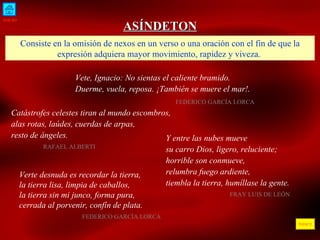 INICIO ÍNDICE ASÍNDETON Consiste en la omisión de nexos en un verso o una oración con el fin de que la expresión adquiera mayor movimiento, rapidez y viveza.  Vete, Ignacio: No sientas el caliente bramido. Duerme, vuela, reposa. ¡También se muere el mar!. FEDERICO GARCÍA LORCA  Catástrofes celestes tiran al mundo escombros, alas rotas, laúdes, cuerdas de arpas, resto de ángeles. RAFAEL ALBERTI Y entre las nubes mueve su carro Dios, ligero, reluciente; horrible son conmueve, relumbra fuego ardiente, tiembla la tierra, humíllase la gente. FRAY LUIS DE LEÓN Verte desnuda es recordar la tierra,  la tierra lisa, limpia de caballos,  la tierra sin mi junco, forma pura,  cerrada al porvenir, confín de plata.    FEDERICO GARCÍA LORCA 