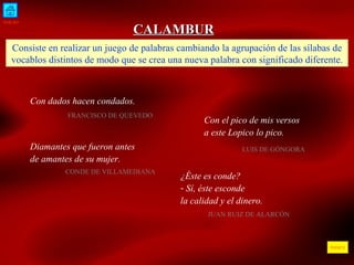 INICIO ÍNDICE CALAMBUR Consiste en realizar un juego de palabras cambiando la agrupación de las sílabas de vocablos distintos de modo que se crea una nueva palabra con significado diferente. Con dados hacen condados. FRANCISCO DE QUEVEDO  Con el pico de mis versos a este Lopico lo pico. LUIS DE GÓNGORA Diamantes que fueron antes de amantes de su mujer. CONDE DE VILLAMEDIANA ¿Éste es conde? Sí, éste esconde la calidad y el dinero. JUAN RUIZ DE ALARCÓN 