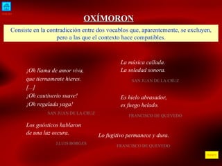 INICIO ÍNDICE OXÍMORON Consiste en la contradicción entre dos vocablos que, aparentemente, se excluyen, pero a las que el contexto hace compatibles. ¡Oh llama de amor viva, que tiernamente hieres. [...] ¡Oh cautiverio suave! ¡Oh regalada yaga!  SAN JUAN DE LA CRUZ  La música callada. La soledad sonora. SAN JUAN DE LA CRUZ E s hielo abrasador,  es fuego helado . FRANCISCO DE QUEVEDO Los gnósticos hablaron de una luz oscura . J.LUIS BORGES Lo fugitivo permanece y dura . FRANCISCO DE QUEVEDO 