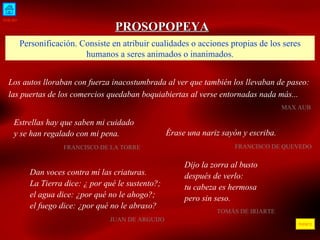 INICIO ÍNDICE PROSOPOPEYA Personificaci ón.  Consiste en atribuir cualidades o acciones propias de los seres humanos a seres animados o inanimados. Los autos lloraban con fuerza inacostumbrada al ver que también los llevaban de paseo: las puertas de los comercios quedaban boquiabiertas al verse entornadas nada más...     MAX AUB  Estrellas hay que saben mi cuidado y se han regalado con mi pena. FRANCISCO DE LA TORRE  Dan voces contra mí las criaturas. La Tierra dice: ¿ por qué le sustento?; el agua dice: ¿por qué no le ahogo?; el fuego dice: ¿por qué no le abraso? JUAN DE ARGUIJO  Érase una nariz sayón y escriba. FRANCISCO DE QUEVEDO  Dijo la zorra al busto después de verlo: tu cabeza es hermosa pero sin seso. TOMÁS DE IRIARTE 