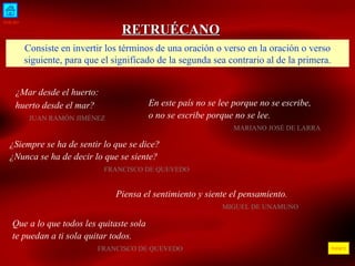 INICIO ÍNDICE RETRUÉCANO Consiste en invertir los términos de una oración o verso en la oración o verso siguiente, para que el significado de la segunda sea contrario al de la primera. ¿Mar desde el huerto: huerto desde el mar?     JUAN RAMÓN JIMÉNEZ  En este país no se lee porque no se escribe,  o no se escribe porque no se lee.   MARIANO JOSÉ DE LARRA  ¿Siempre se ha de sentir lo que se dice? ¿Nunca se ha de decir lo que se siente?  FRANCISCO DE QUEVEDO  Piensa el sentimiento y siente el pensamiento . MIGUEL DE UNAMUNO  Que a lo que todos les quitaste sola te puedan a ti sola quitar todos.  FRANCISCO DE QUEVEDO 