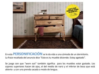 En esta PERSONIFICACIÓN se le da vida a una cómoda de un dormitorio.
La frase resaltada del anuncio dice “Esto es tu mueble diciendo: Estoy agotado”.

Se juega con que “worn out” también significa para los muebles estar gastado. Los
cajones superiores hacen de ojos, el del medio de nariz y el inferior de boca que está
abierto y con una prenda sacada a modo de lengua.
 