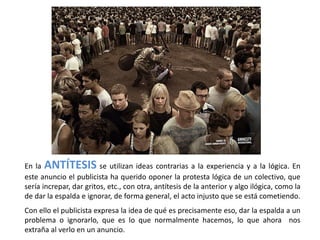 En la ANTÍTESIS se utilizan ideas contrarias a la experiencia y a la lógica. En
este anuncio el publicista ha querido oponer la protesta lógica de un colectivo, que
sería increpar, dar gritos, etc., con otra, antítesis de la anterior y algo ilógica, como la
de dar la espalda e ignorar, de forma general, el acto injusto que se está cometiendo.
Con ello el publicista expresa la idea de qué es precisamente eso, dar la espalda a un
problema o ignorarlo, que es lo que normalmente hacemos, lo que ahora nos
extraña al verlo en un anuncio.
 