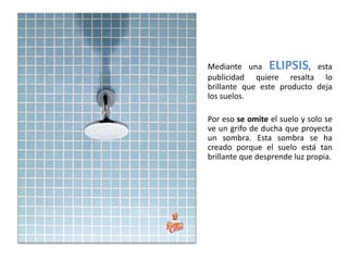 Mediante una ELIPSIS, esta
publicidad quiere resalta lo
brillante que este producto deja
los suelos.

Por eso se omite el suelo y solo se
ve un grifo de ducha que proyecta
un sombra. Esta sombra se ha
creado porque el suelo está tan
brillante que desprende luz propia.
 
