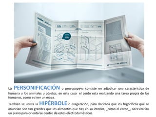 La   PERSONIFICACIÓN o prosopopeya consiste en adjudicar una característica de
humana a los animales u objetos; en este caso el cerdo esta realizando una tarea propia de los
humanos, como es leer un mapa.
También se utiliza laHIPÉRBOLE            o exageración, para decirnos que los frigoríficos que se
anuncian son tan grandes que los alimentos que hay en su interior, _como el cerdo_, necesitarían
un plano para orientarse dentro de estos electrodomésticos.
 