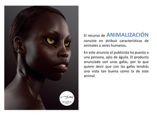 El recurso de ANIMALIZACIÓN
consiste en atribuir características de
animales a seres humanos.
En este anuncio el publicista ha puesto a
una persona, ojos de águila. El producto
anunciado son unas gafas, por lo que
quiere decir que con las gafas tendrás
una vista tan buena como la de este
animal.
 