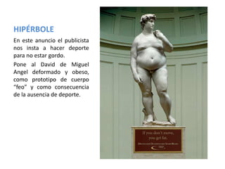 HIPÉRBOLE
En este anuncio el publicista
nos insta a hacer deporte
para no estar gordo.
Pone al David de Miguel
Angel deformado y obeso,
como prototipo de cuerpo
“feo” y como consecuencia
de la ausencia de deporte.
 