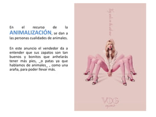 En     el     recurso     de      la
ANIMALIZACIÓN, se dan a
las personas cualidades de animales.

En este anuncio el vendedor da a
entender que sus zapatos son tan
buenos y bonitos que anhelarás
tener más pies, _o patas ya que
hablamos de animales_ , como una
araña, para poder llevar más.
 