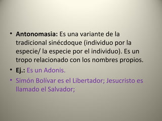 • Antonomasia: Es una variante de la
tradicional sinécdoque (individuo por la
especie/ la especie por el individuo). Es un
tropo relacionado con los nombres propios.
• Ej.: Es un Adonis.
• Simón Bolívar es el Libertador; Jesucristo es
llamado el Salvador;
 