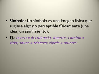 • Símbolo: Un símbolo es una imagen física que
sugiere algo no perceptible físicamente (una
idea, un sentimiento).
• Ej.: ocaso = decadencia, muerte; camino =
vida; sauce = tristeza; ciprés = muerte.
 
