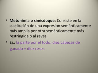 • Metonimia o sinécdoque: Consiste en la
sustitución de una expresión semánticamente
más amplia por otra semánticamente más
restringida o al revés.
• Ej.: la parte por el todo: diez cabezas de
ganado = diez reses
 