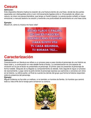 Cesura
Definición:
Este dispositivo literario implica la creación de una fractura dentro de una frase, donde las dos partes
separadas son distinguibles entre sí aún intrínsicamente ligadas entre sí. El propósito de utilizar una
cesura, es crear una pausa dramática, que tenga un fuerte impacto. La pausa ayuda a añadir un toque
emocional, a menudo teatral a la oración y transmite una profundidad de sentimiento en una frase corta.
Ejemplo:
Mozart-oh, cómo tu música me hace volar!
Caracterización
Definición:
Caracterización en literatura se refiere a un proceso paso a paso donde el personaje de una historia se
hace notar y, a continuación en más detalle frente al lector. La caracterización es una especie de
iniciación en la que el lector es presentado al personaje. El primer paso es presentar al personaje de
forma notable. Después de su llegada su comportamiento se debate. Acto seguido le sigue un proceso
de razonamiento. Luego viene la parte donde el personaje expresa sus opiniones o conversa con otros
en la historia. La última parte y el final es cuando los demás del grupo que forma la historia responden
sobre la presencia del personaje.
Ejemplo:
Miguel Corleone no fue sólo un mafioso, si no también un hombre de familia. Un hombre que caminó
toda su vida al filo de la navaja para conservar su cordura.
 