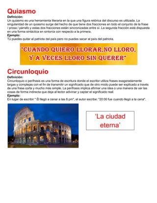 Quiasmo
Definición:
Un quiasmo es una herramienta literaria en la que una figura retórica del discurso es utilizada. La
singularidad de un quiasmo surge del hecho de que tiene dos fracciones en todo el conjunto de la frase
/ prosa / párrafo y estas dos fracciones están sincronizadas entre sí. La segunda fracción está dispuesta
en una forma sintáctica en sintonía con respecto a la primera.
Ejemplo:
Tú puedes quitar al patriota del país pero no puedes sacar al país del patriota.
Circunloquio
Definición:
Circunloquio o perífrasis es una forma de escritura donde el escritor utiliza frases exageradamente
largas y complejas con el fin de transmitir un significado que de otro modo puede ser explicado a través
de una frase corta y mucho más simple. La perífrasis implica afirmar una idea o una manera de ver las
cosas de forma indirecta que deja al lector adivinar y captar el significado real.
Ejemplo:
En lugar de escribir " Él llegó a cenar a las 8 pm", el autor escribe: "20:00 fue cuando llegó a la cena".
‘La ciudad
eterna’
 