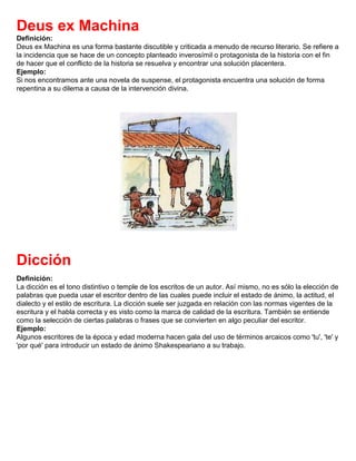 Deus ex Machina
Definición:
Deus ex Machina es una forma bastante discutible y criticada a menudo de recurso literario. Se refiere a
la incidencia que se hace de un concepto planteado inverosímil o protagonista de la historia con el fin
de hacer que el conflicto de la historia se resuelva y encontrar una solución placentera.
Ejemplo:
Si nos encontramos ante una novela de suspense, el protagonista encuentra una solución de forma
repentina a su dilema a causa de la intervención divina.
Dicción
Definición:
La dicción es el tono distintivo o temple de los escritos de un autor. Así mismo, no es sólo la elección de
palabras que pueda usar el escritor dentro de las cuales puede incluir el estado de ánimo, la actitud, el
dialecto y el estilo de escritura. La dicción suele ser juzgada en relación con las normas vigentes de la
escritura y el habla correcta y es visto como la marca de calidad de la escritura. También se entiende
como la selección de ciertas palabras o frases que se convierten en algo peculiar del escritor.
Ejemplo:
Algunos escritores de la época y edad moderna hacen gala del uso de términos arcaicos como 'tu', 'te' y
'por qué' para introducir un estado de ánimo Shakespeariano a su trabajo.
 