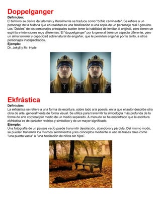Doppelganger
Definición:
El término se deriva del alemán y literalmente se traduce como "doble caminante". Se refiere a un
personaje de la historia que en realidad es una falsificación o una copia de un personaje real / genuino.
Los “Dobles” de los personajes principales suelen tener la habilidad de inmitar al original, pero tienen un
espíritu e intenciones muy diferentes. El “doppelganger” por lo general tiene un aspecto diferente, pero
un alma terrenal y capacidad sobrenatural de engañar, que le permiten engañar por lo tanto, a otros
personajes insospechados.
Ejemplo:
Dr. Jekyll y Mr. Hyde
Ekfrástica
Definición:
La ekfrástica se refiere a una forma de escritura, sobre todo a la poesía, en la que el autor describe otra
obra de arte, generalmente de forma visual. Se utiliza para transmitir la simbología más profunda de la
forma de arte corporal por medio de un medio separado. A menudo se ha encontrado que la escritura
ekfrástica es de carácter retórico y simbólico y de un mayor significado.
Ejemplo:
Una fotografía de un paisaje vacío puede transmitir desolación, abandono y pérdida. Del mismo modo,
se pueden transmitir los mismos sentimientos y los conceptos mediante el uso de frases tales como
"una puerta vacía" o "una habitación de niños sin hijos”.
 