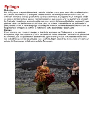 Epílogo
Definición:
Los epílogos son una parte inherente de cualquier historia o poema y son esenciales para la estructura
de cualquier forma escrita. El epílogo es una herramienta literaria importante que actúa como una
definición alternativa una vez que el último capítulo ha terminado. El propósito de un epílogo es añadir
un poco de conocimiento de algunos hechos interesantes que suceden una vez que la trama principal
ha finalizado. Los epílogos a menudo actúan como un método de hacer publicidad de continuación para
posibles sagas que podrían crearse más tarde como los “trailers” o secuencias de las películas en la
gran pantalla o la Tv. A veces el epílogo se utiliza para añadir un poco más sobre el futuro de la vida de
los personajes principales a partir de la historia que se ha desarrollado y desenvuelto
Ejemplo:
En un momento muy contemporáneo en el final de La tempestad, de Shakespeare, el personaje de
Próspero se dirige directamente al público, rompiendo los límites de la obra. Les informa de que la obra
ha terminado, que sus poderes han desaparecido, y por lo tanto y de que su huída satisfactoria de la
isla en la obra depende de los aplausos - que, en efecto, llegan a decidir su destino. Esto sirve como un
epílogo de Shakespeare en la tragicomedia La Tempestad.
 