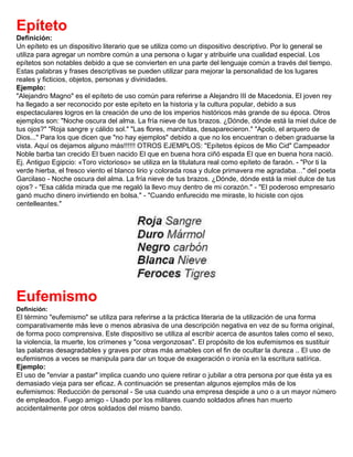 Epíteto
Definición:
Un epíteto es un dispositivo literario que se utiliza como un dispositivo descriptivo. Por lo general se
utiliza para agregar un nombre común a una persona o lugar y atribuirle una cualidad especial. Los
epítetos son notables debido a que se convierten en una parte del lenguaje común a través del tiempo.
Estas palabras y frases descriptivas se pueden utilizar para mejorar la personalidad de los lugares
reales y ficticios, objetos, personas y divinidades.
Ejemplo:
"Alejandro Magno" es el epíteto de uso común para referirse a Alejandro III de Macedonia. El joven rey
ha llegado a ser reconocido por este epíteto en la historia y la cultura popular, debido a sus
espectaculares logros en la creación de uno de los imperios históricos más grande de su época. Otros
ejemplos son: "Noche oscura del alma. La fría nieve de tus brazos. ¿Dónde, dónde está la miel dulce de
tus ojos?" "Roja sangre y cálido sol." "Las flores, marchitas, desaparecieron." "Apolo, el arquero de
Dios..." Para los que dicen que "no hay ejemplos" debido a que no los encuentran o deben graduarse la
vista. Aquí os dejamos alguno más!!!!!! OTROS EJEMPLOS: "Epítetos épicos de Mio Cid" Campeador
Noble barba tan crecido El buen nacido El que en buena hora ciñó espada El que en buena hora nació.
Ej. Antiguo Egipcio: «Toro victorioso» se utiliza en la titulatura real como epíteto de faraón. - "Por ti la
verde hierba, el fresco viento el blanco lirio y colorada rosa y dulce primavera me agradaba…" del poeta
Garcilaso - Noche oscura del alma. La fría nieve de tus brazos. ¿Dónde, dónde está la miel dulce de tus
ojos? - "Esa cálida mirada que me regaló la llevo muy dentro de mi corazón." - "El poderoso empresario
ganó mucho dinero invirtiendo en bolsa." - "Cuando enfurecido me miraste, lo hiciste con ojos
centelleantes."
Eufemismo
Definición:
El término "eufemismo" se utiliza para referirse a la práctica literaria de la utilización de una forma
comparativamente más leve o menos abrasiva de una descripción negativa en vez de su forma original,
de forma poco comprensiva. Este dispositivo se utiliza al escribir acerca de asuntos tales como el sexo,
la violencia, la muerte, los crímenes y "cosa vergonzosas". El propósito de los eufemismos es sustituir
las palabras desagradables y graves por otras más amables con el fin de ocultar la dureza .. El uso de
eufemismos a veces se manipula para dar un toque de exageración o ironía en la escritura satírica.
Ejemplo:
El uso de "enviar a pastar" implica cuando uno quiere retirar o jubilar a otra persona por que ésta ya es
demasiado vieja para ser eficaz. A continuación se presentan algunos ejemplos más de los
eufemismos: Reducción de personal - Se usa cuando una empresa despide a uno o a un mayor número
de empleados. Fuego amigo - Usado por los militares cuando soldados afines han muerto
accidentalmente por otros soldados del mismo bando.
 