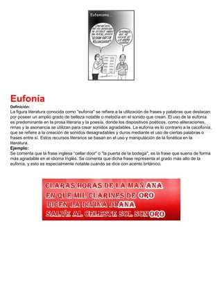 Eufonía
Definición:
La figura literatura conocida como "eufonía" se refiere a la utilización de frases y palabras que destacan
por poseer un amplio grado de belleza notable o melodía en el sonido que crean. El uso de la eufonía
es predominante en la prosa literaria y la poesía, donde los dispositivos poéticos, como aliteraciones,
rimas y la asonancia se utilizan para crear sonidos agradables. La eufonía es lo contrario a la cacofonía,
que se refiere a la creación de sonidos desagradables y duros mediante el uso de ciertas palabras o
frases entre sí. Estos recursos literarios se basan en el uso y manipulación de la fonética en la
literatura.
Ejemplo:
Se comenta que la frase inglesa “cellar door” o "la puerta de la bodega", es la frase que suena de forma
más agradable en el idioma Inglés. Se comenta que dicha frase representa el grado más alto de la
eufonía, y esto es especialmente notable cuando se dice con acento británico.
 