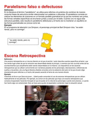 Paralelismo falso o defectuoso
Definición:
En la literatura el término "paralelismo", se utiliza para referirse a la práctica de combinar de manera
conjunta frases de estructura similar relacionadas con palabras o cláusulas. El paralelismo consiste en
colocar los elementos de oraciones en un formato paralelo gramatical en la que los nombres van juntos,
las formas verbales específicas se enumeran juntas y cosas por el estilo. Cuando uno no sigue esta
estructura paralela, esto resulta en paralelismo defectuoso y el hecho de no mantener un equilibrio en
las formas gramaticales se conoce como tal.
Ejemplo:
En el programa de televisión Los Simpson, el personaje principal de Bart Simpson dice, "se están
riendo, pero no conmigo".
Escena Retrospectiva
Definición:
Una escena retrospectiva es un recurso literario en el que el escritor / autor describe eventos específicos al lector, que
han tenido lugar antes de que la narración sea desarrollada desde el principio, o eventos que han ocurrido antes de los
acontecimientos que actualmente están siendo desarrollados en la historia. Los dispositivos en las escenas
retrospectivas que se utilizan comúnmente son narrativas pasadas de los personajes, descripciones y referencias de
sueños y recuerdos y de una figura literaria añadida conocida como la soberanía del autor en la que el autor elige
directamente para referirse a un hecho del pasado sacando el tema de una manera directa
Ejemplo:
Volviendo al día en que Sara era joven... Usted puede comprobar el uso de escenas retrospectivas que se utilizan
habitualmente en las películas. Por ejemplo, es común en las películas que haya una escena retrospectiva que
conecte al espectador haciendo hincapié en que el pueda ver la vida de los personajes cuando eran jóvenes, o cuando
han hecho algo con anterioridad. Esto se hace para ayudar al espectador a entender mejor la situación actual.
"se están riendo, pero no
conmigo".
 