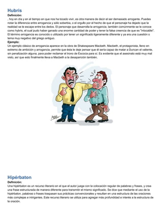 Hubris
Definición:
, hoy en día y en el tiempo en que nos ha tocado vivir, es otra manera de decir el ser demasiado arrogante. Puedes
notar la diferencia entre arrogancia y sólo soberbia, o el orgullo por el hecho de que el personaje ha dejado que la
realidad se le escape entre los dedos. El personaje que desarrolla la arrogancia, también comúnmente se le conoce
como hybris, el cual pudo haber ganado una enorme cantidad de poder y tener la falsa creencia de que es "intocable".
El término arrogancia es conocido o utilizado por tener un significado ligeramente diferente y ya era una cuestión o
tema muy negativo del griego antiguo.
Ejemplo:
Un ejemplo clásico de arrogancia aparece en la obra de Shakespeare Macbeth. Macbeth, el protagonista, lleno en
extremo de ambición y arrogancia, permite que ésta le deje pensar que él sería capaz de matar a Duncan el valiente,
sin penalización alguna, para poder reclamar el trono de Escocia para sí. Es evidente que el asesinato está muy mal
visto, así que esto finalmente lleva a Macbeth a la desaparición también.
Hipérbaton
Definición:
Una hipérbaton es un recurso literario en el que el autor juega con la colocación regular de palabras y frases, y crea
una frase estructurada de manera diferente para transmitir el mismo significado. Se dice que mediante el uso de la
hipérbaton, palabras o frases traspasan sus prácticas convencionales y resultan en una estructura de las oraciones
más complejas e intrigantes. Este recurso literario se utiliza para agregar más profundidad e interés a la estructura de
la oración.
 
