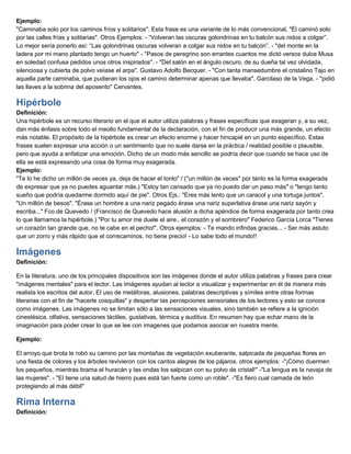 Ejemplo:
"Caminaba solo por los caminos fríos y solitarios". Esta frase es una variante de lo más convencional, "Él caminó solo
por las calles frías y solitarias". Otros Ejemplos: - “Volveran las oscuras golondrinas en tu balcón sus nidos a colgar”.
Lo mejor sería ponerlo así: “Las golondrinas oscuras volveran a colgar sus nidos en tu balcón”. - "del monte en la
ladera por mi mano plantado tengo un huerto" - ''Pasos de peregrino son errantes cuantos me dictó versos dulce Musa
en soledad confusa pedidos unos otros inspirados''. - "Del salón en el ángulo oscuro, de su dueña tal vez olvidada,
silenciosa y cubierta de polvo veíase el arpa". Gustavo Adolfo Becquer. - "Con tanta mansedumbre el cristalino Tajo en
aquella parte caminaba, que pudieran los ojos el camino determinar apenas que llevaba". Garcilaso de la Vega. - "pidió
las llaves a la sobrina del aposento" Cervantes.
Hipérbole
Definición:
Una hipérbole es un recurso literario en el que el autor utiliza palabras y frases específicas que exageran y, a su vez,
dan más énfasis sobre todo el meollo fundamental de la declaración, con el fin de producir una más grande, un efecto
más notable. El propósito de la hipérbole es crear un efecto enorme y hacer hincapié en un punto específico. Estas
frases suelen expresar una acción o un sentimiento que no suele darse en la práctica / realidad posible o plausible,
pero que ayuda a enfatizar una emoción. Dicho de un modo más sencillo se podría decir que cuando se hace uso de
ella se está expresando una cosa de forma muy exagerada.
Ejemplo:
"Te lo he dicho un millón de veces ya, deja de hacer el tonto" / ("un millón de veces" por tanto es la forma exagerada
de expresar que ya no puedes aguantar más.) "Estoy tan cansado que ya no puedo dar un paso más" o "tengo tanto
sueño que podría quedarme dormido aquí de pie". Otros Ejs.: "Eres más lento que un caracol y una tortuga juntos".
"Un millón de besos". "Érase un hombre a una nariz pegado érase una nariz superlativa érase una nariz sayón y
escriba..." Fco.de Quevedo / (Francisco de Quevedo hace alusión a dicha apéndice de forma exagerada por tanto crea
lo que llamamos la hipérbole.) "Por tu amor me duele el aire.. el corazón y el sombrero" Federico García Lorca "Tienes
un corazón tan grande que, no te cabe en el pecho!". Otros ejemplos: - Te mando infinitas gracias... - Ser más astuto
que un zorro y más rápido que el correcaminos, no tiene precio! - Lo sabe todo el mundo!!
Imágenes
Definición:
En la literatura, uno de los principales dispositivos son las imágenes donde el autor utiliza palabras y frases para crear
"imágenes mentales" para el lector. Las Imágenes ayudan al lector a visualizar y experimentar en él de manera más
realista los escritos del autor. El uso de metáforas, alusiones, palabras descriptivas y símiles entre otras formas
literarias con el fin de "hacerle cosquillas" y despertar las percepciones sensoriales de los lectores y esto se conoce
como imágenes. Las imágenes no se limitan sólo a las sensaciones visuales, sino también se refiere a la ignición
cinestésica, olfativa, sensaciones táctiles, gustativas, térmica y auditiva. En resumen hay que echar mano de la
imaginación para poder crear lo que se lee con imagenes que podamos asociar en nuestra mente.
Ejemplo:
El arroyo que brota le robó su camino por las montañas de vegetación exuberante, salpicada de pequeñas flores en
una fiesta de colores y los árboles revivieron con los cantos alegres de los pájaros. otros ejemplos: -"¡Cómo duermen
los pequeños, mientras brama el huracán y las ondas los salpican con su polvo de cristal!" -"La lengua es la navaja de
las mujeres". - "El tiene una salud de hierro pues está tan fuerte como un roble". -"Es fiero cual camada de león
protegiendo al más débil"
Rima Interna
Definición:
 