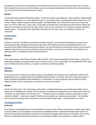En literatura la rima interna es una práctica de la formación de una rima en una sola línea de verso único. Una rima
interna también se conoce como la rima media, ya que se construyen típicamente en el medio de una línea para rimar
con un trozo al final de la línea métrica de la misma.
Ejemplo:
La línea del famoso poema del Marinero antiguo, "fuimos los primeros que estallamos". Otros ejemplos: “Mademoiselle
Isabel, rubia y francesa, con un mirlo debajo de la piel, no sé si aquél o ésa, o mademoiselle Isabel, canta en él o si él
en ésa. “Galopa, caballo cuatralbo, jinete del pueblo.” De Rafael Alberti. En la fresca flor el verso sutil; el triunfo de
Amor en el mes de abril: Amor, verso y flor, la niña gentil. De Rubén Dario. Otro ejemplo de Rima Interna: Miraba otra
figura de un mancebo, el cual venía con Febo mano a mano al modo cortesano. En su manera lo juzgara cualquiera,
viendo el gesto… De Garcilaso de la Vega Nota: "Mancebo rima con febo, mano con cortesano y manera con
cualquiera".
Inversión
Definición:
El término "Inversión" se refiere a la práctica de cambiar la posición convencional de las palabras. Se trata de una
práctica literaria típica del género de la poesía más clásica. En la literatura actual se utiliza generalmente con el
propósito de dar énfasis utilizando este recurso literario y es más frecuente en la poesía que la prosa, ya que ayuda a
organizar el poema de una manera que llama la atención del lector, no sólo con su contenido, sino también con su
apariencia física; un resultado peculiar de la estructuración.
Ejemplo:
En la archiconocida y leída Paraíso Perdido, Milton escribió: "Por la primera desobediencia del hombre, y el fruto De
aquel árbol prohibido, cuyo gusto mortal Trajo la muerte al mundo, y todo nuestro dolor, Con la pérdida del Edén, hasta
que un hombre mejor Nos restaure, y recuperar la sitio feliz, Canta Musa celestial…".
Ironía
Definición:
El uso de la ironía en la literatura se refiere a jugar con las palabras de tal manera que el significado implícito en la
palabra/oración es en realidad diferente del significado literal derivado. A menudo, la ironía se utiliza para sugerir el
fuerte contraste del significado literal planteando. En profundidad, un mayor significado real se revela no por las
palabras mismas, sino por la situación y el contexto en el que se encuentran.
Ejemplo:
Escribir una frase como: "¡Oh! ¡Qué buena suerte tengo". La frase transmite que el que habla está contento con su
suerte, pero en realidad lo que quieren decir es que son muy infelices e insatisfechos con su (mala) suerte. Otros Ejs.:
"Comieron una comida eterna, sin principio ni fin… " "Tranquilo que no te va doler, es sólo un pinchazito de nada". -
cuando en realidad ... duele que te cagas! "El árbitro tuvo la culpa de que nuestro equipo perdiera". - Es inevitable,
pero uno de los dos equipos tiene que perder y a veces el árbitro paga el pato... "Llamarle peludo a un calvo".
Justaposición
Definición:
En la literatura, la justaposición es un recurso literario en el que el autor coloca a una persona, concepto, lugar, idea o
un tema paralelo a otro. El propósito de justaponer dos entidades directa / indirectamente relacionadas entre sí de
manera muy marcada en la literatura es para poner de relieve el contraste entre los dos y compararlos. Este recurso
literario se utiliza generalmente para enmarcar a un personaje en detalle, crear suspense o un efecto retórico.
 