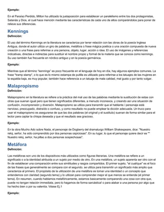Ejemplo:
En el Paraíso Perdido, Milton ha utilizado la justaposición para establecer un paralelismo entre los dos protagonistas,
Satanás y Dios, el cual hace mención mediante las características de cada uno de ellos comparándolos para poner de
relieve sus diferencias.
Kennings
Definición:
El uso del término Kennings en la literatura se caracteriza por tener relación con las obras de la poesía Inglesa
Antigua, donde el autor utiliza un giro de palabras, metáfora o frase mágica poética o una oración compuesta de nueva
creación o una frase para referirse a una persona, objeto, lugar, acción o idea. El uso de imágenes y referencias
indicativas, directas e indirectas para sustituir el nombre propio y formal de la materia que se conoce como kennings.
Su uso también fue frecuente en nórdico antiguo y en la poesía germánica.
Ejemplo:
Mientras que el término “kennings” es poco frecuente en el lenguaje de hoy en día, hay algunos ejemplos comunes. La
frase "tramp stamp", o lo que es lo mismo estampa de putilla es utilizado para referirse a los tatuajes de las mujeres en
la espalda baja, es muy popular, también hace referencia a un tatuaje de mala calidad, mal gusto y por tanto vulgar.
Malapropismo
Definición:
Malapropismo en la literatura se refiere a la práctica del mal uso de las palabras mediante la sustitución de estas con
otras que suenan igual pero que tienen significados diferentes, a menudo inconexos, y creando así una situación de
confusión, incomprensión y diversión. Malapropismo se utiliza para transmitir que el hablante / personaje está
nervioso, preocupado, distraído o confuso, y como resultado no puede emplear la dicción adecuada. Un truco para
usar el malapropismo es asegurarse de que las dos palabras (el original y el sustituto) suenan de forma similar para el
lector para captar la chispa deseada y que el resultado sea gracioso.
Ejemplo:
En la obra Mucho Ado sobre Nada, el personaje de Dogberry del dramaturgo William Shakespeare, dice: "Nuestro
reloj, señor, ha sido comprendido por dos personas ospiciosas". En su lugar, lo que el personaje quiere decir es ""
Nuestro reloj, señor, ha pillao a dos personas sospechosas".
Metáfora
Definición:
Las metáforas son uno de los dispositivos más utilizados como figuras literarias. Una metáfora se refiere a un
significado o a la identidad atribuida a un sujeto por medio de otro. En una metáfora, un sujeto aparenta ser otro con el
fin de establecer una comparación entre sus similitudes y rasgos compartidos. El primer sujeto, "el cual/que" es el foco
de las frases que generalmente se compara con el segundo. se utiliza para transmitir un significado más amplio que
caracteriza al primero. El propósito de la utilización de una metáfora es tomar una identidad o un concepto que
entendemos con claridad (segundo tema) y lo utilizan para comprender mejor el que menos se entiende (el primer
tema). En resumen, cuando hablamos metafóricamente, estamos basicamente comparando una cosa con otra que,
puede no tengan relación immediata, pero lo hagamos de forma sarcástica! o para alabar a una persona por algo que
ha hecho bien o por su valentía. Véase Ej.1
Ejemplo:
 