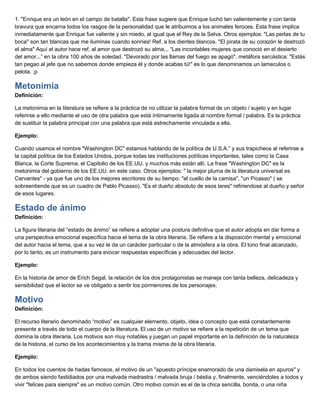 1. "Enrique era un león en el campo de batalla". Esta frase sugiere que Enrique luchó tan valientemente y con tanta
bravura que encarna todos los rasgos de la personalidad que le atribuimos a los animales feroces. Esta frase implica
inmediatamente que Enrique fue valiente y sin miedo, al igual que el Rey de la Selva. Otros ejemplos: "Las perlas de tu
boca" son tan blancas que me iluminas cuando sonríes! Ref. a los dientes blancos. "El pirata de su corazón le destrozó
el alma" Aquí el autor hace ref. al amor que destrozó su alma... “Las incontables mujeres que conoció en el desierto
del amor...” en la obra 100 años de soledad. "Devorado por las llamas del fuego se apagó". metáfora sarcástica: "Estás
tan pegao al jefe que no sabemos donde empieza él y donde acabas tú!" es lo que denominamos un lameculos o
pelota. ;p
Metonimia
Definición:
La metonimia en la literatura se refiere a la práctica de no utilizar la palabra formal de un objeto / sujeto y en lugar
referirse a ello mediante el uso de otra palabra que está íntimamente ligada al nombre formal / palabra. Es la práctica
de sustituir la palabra principal con una palabra que está estrechamente vinculada a ella.
Ejemplo:
Cuando usamos el nombre "Washington DC" estamos hablando de la política de U.S.A.” y sus trapicheos al referirse a
la capital política de los Estados Unidos, porque todas las instituciones políticas importantes, tales como la Casa
Blanca, la Corte Suprema, el Capitolio de los EE.UU. y muchos más están allí. La frase "Washington DC" es la
metonimia del gobierno de los EE.UU. en este caso. Otros ejemplos: " la mejor pluma de la literatura universal es
Cervantes" - ya que fue uno de los mejores escritores de su tiempo. "el cuello de la camisa". "un Picasso" ( se
sobreentiende que es un cuadro de Pablo Picasso). "Es el dueño absoluto de esos lares" refiriendose al dueño y señor
de esos lugares.
Estado de ánimo
Definición:
La figura literaria del “estado de ánimo” se refiere a adoptar una postura definitiva que el autor adopta en dar forma a
una perspectiva emocional específica hacia el tema de la obra literaria. Se refiere a la disposición mental y emocional
del autor hacia el tema, que a su vez le da un carácter particular o de la atmósfera a la obra. El tono final alcanzado,
por lo tanto, es un instrumento para evocar respuestas específicas y adecuadas del lector.
Ejemplo:
En la historia de amor de Erich Segal, la relación de los dos protagonistas se maneja con tanta belleza, delicadeza y
sensibilidad que el lector se ve obligado a sentir los pormenores de los personajes.
Motivo
Definición:
El recurso literario denominado “motivo” es cualquier elemento, objeto, idea o concepto que está constantemente
presente a través de todo el cuerpo de la literatura. El uso de un motivo se refiere a la repetición de un tema que
domina la obra literaria. Los motivos son muy notables y juegan un papel importante en la definición de la naturaleza
de la historia, el curso de los acontecimientos y la trama misma de la obra literaria.
Ejemplo:
En todos los cuentos de hadas famosos, el motivo de un "apuesto príncipe enamorado de una damisela en apuros" y
de ambos siendo fastidiados por una malvada madrastra / malvada bruja / béstia y, finalmente, venciéndoles a todos y
vivir "felices para siempre" es un motivo común. Otro motivo común es el de la chica sencilla, bonita, o una niña
 
