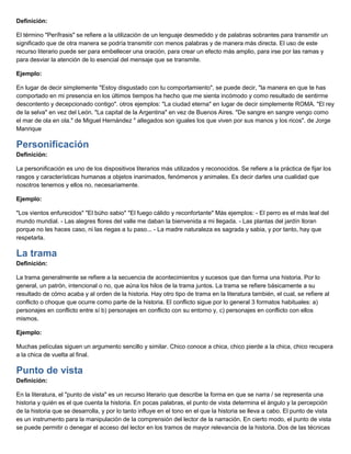 Definición:
El término "Perífrasis" se refiere a la utilización de un lenguaje desmedido y de palabras sobrantes para transmitir un
significado que de otra manera se podría transmitir con menos palabras y de manera más directa. El uso de este
recurso literario puede ser para embellecer una oración, para crear un efecto más amplio, para irse por las ramas y
para desviar la atención de lo esencial del mensaje que se transmite.
Ejemplo:
En lugar de decir simplemente "Estoy disgustado con tu comportamiento", se puede decir, "la manera en que te has
comportado en mi presencia en los últimos tiempos ha hecho que me sienta incómodo y como resultado de sentirme
descontento y decepcionado contigo". otros ejemplos: "La ciudad eterna" en lugar de decir simplemente ROMA. "El rey
de la selva" en vez del León. "La capital de la Argentina" en vez de Buenos Aires. "De sangre en sangre vengo como
el mar de ola en ola." de Miguel Hernández " allegados son iguales los que viven por sus manos y los ricos". de Jorge
Manrique
Personificación
Definición:
La personificación es uno de los dispositivos literarios más utilizados y reconocidos. Se refiere a la práctica de fijar los
rasgos y características humanas a objetos inanimados, fenómenos y animales. Es decir darles una cualidad que
nosotros tenemos y ellos no, necesariamente.
Ejemplo:
"Los vientos enfurecidos" "El búho sabio" "El fuego cálido y reconfortante" Más ejemplos: - El perro es el más leal del
mundo mundial. - Las alegres flores del valle me daban la bienvenida a mi llegada. - Las plantas del jardín lloran
porque no les haces caso, ni las riegas a tu paso... - La madre naturaleza es sagrada y sabia, y por tanto, hay que
respetarla.
La trama
Definición:
La trama generalmente se refiere a la secuencia de acontecimientos y sucesos que dan forma una historia. Por lo
general, un patrón, intencional o no, que aúna los hilos de la trama juntos. La trama se refiere básicamente a su
resultado de cómo acaba y al orden de la historia. Hay otro tipo de trama en la literatura también, el cual, se refiere al
conflicto o choque que ocurre como parte de la historia. El conflicto sigue por lo general 3 formatos habituales: a)
personajes en conflicto entre sí b) personajes en conflicto con su entorno y, c) personajes en conflicto con ellos
mismos.
Ejemplo:
Muchas películas siguen un argumento sencillo y similar. Chico conoce a chica, chico pierde a la chica, chico recupera
a la chica de vuelta al final.
Punto de vista
Definición:
En la literatura, el "punto de vista" es un recurso literario que describe la forma en que se narra / se representa una
historia y quién es el que cuenta la historia. En pocas palabras, el punto de vista determina el ángulo y la percepción
de la historia que se desarrolla, y por lo tanto influye en el tono en el que la historia se lleva a cabo. El punto de vista
es un instrumento para la manipulación de la comprensión del lector de la narración. En cierto modo, el punto de vista
se puede permitir o denegar el acceso del lector en los tramos de mayor relevancia de la historia. Dos de las técnicas
 