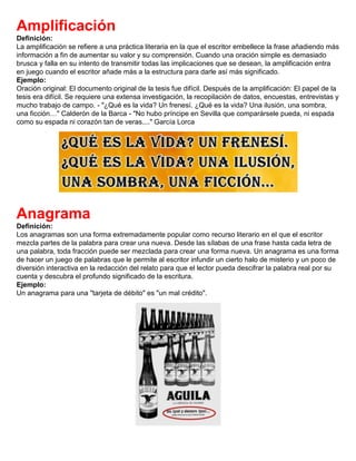 Amplificación
Definición:
La amplificación se refiere a una práctica literaria en la que el escritor embellece la frase añadiendo más
información a fin de aumentar su valor y su comprensión. Cuando una oración simple es demasiado
brusca y falla en su intento de transmitir todas las implicaciones que se desean, la amplificación entra
en juego cuando el escritor añade más a la estructura para darle así más significado.
Ejemplo:
Oración original: El documento original de la tesis fue difícil. Después de la amplificación: El papel de la
tesis era difícil. Se requiere una extensa investigación, la recopilación de datos, encuestas, entrevistas y
mucho trabajo de campo. - "¿Qué es la vida? Un frenesí. ¿Qué es la vida? Una ilusión, una sombra,
una ficción…" Calderón de la Barca - "No hubo príncipe en Sevilla que comparársele pueda, ni espada
como su espada ni corazón tan de veras...." García Lorca
Anagrama
Definición:
Los anagramas son una forma extremadamente popular como recurso literario en el que el escritor
mezcla partes de la palabra para crear una nueva. Desde las sílabas de una frase hasta cada letra de
una palabra, toda fracción puede ser mezclada para crear una forma nueva. Un anagrama es una forma
de hacer un juego de palabras que le permite al escritor infundir un cierto halo de misterio y un poco de
diversión interactiva en la redacción del relato para que el lector pueda descifrar la palabra real por su
cuenta y descubra el profundo significado de la escritura.
Ejemplo:
Un anagrama para una "tarjeta de débito" es "un mal crédito".
 