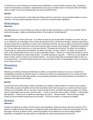 Un símbolo es un recurso literario que contiene varios significados, a menudo ocultos a primera vista, y representa
muchos otros aspectos y conceptos o características que las que son visibles sólo en la traducción literal. El símbolo
utiliza un objeto o acción que signifique algo más que su significado literal.
Ejemplo:
La frase "un nuevo amanecer" no sólo habla del comienzo real de un nuevo día, sino que también significa un nuevo
comienzo, una nueva oportunidad para comenzar y el final de una época anterior agotadora.
Sinécdoque
Definición:
Una sinécdoque es un recurso literario que utiliza una parte de algo para referirse a un todo. Es de carácter retórico,
donde todo ese algo u objeto es simbolizado de lleno. O decir algo en "sentido figurado".
Ejemplo:
"Pies cansados en el camino de la vida", no se refiere al hecho de que los pies estén cansados o con dolor, sino que
es un símbolo de una lucha larga y dura a través del viaje de la vida y el sentimiento de bajón, cansancio, pesimismo y
"el camino de la vida 'no representa un camino real o la distancia recorrida, sino que se refiere a la secuencia completa
de acontecimientos de la vida que ha hecho de la persona acabar cansada. Otros ejemplos: "Trabajar para ganarse el
pan". No se refiere sólo al pan sino a un todo más concreto. "El resonar de los bronces". Se refiere a las campanas.
"Quedó sola con cuatro bocas que alimentar". Se refiere a los hijos. "Es todo un Nerón" - se refiere a un hombre vil,
tirano, cruel y despreciable como lo fue en su dia el emperador romano. - "García" es un lameculos del jefe por que no
sabemos donde empieza él y donde acaba el jefe... en sentido figurado por supuesto... - "Nació con un pan debajo del
brazo" es decir, nació en el seno de una família pudiente. - "Le sirvió la oportunidad en bandeja de plata" es decir, en
el momento idóneo. -"A la niña la tratan siempre con cuchara de plata" es decir, la sobreprotegen y miman en extremo,
como si fuera una reina.
Sinestesia
Definición:
Mientras que el término sinestesia, literalmente, se refiere a una condición médica en la que una o varias de las
modalidades sensoriales se combinan entre sí, en literatura se refiere a la representación de una conexión de fuerte
vínculo o enlace entre los diferentes sentidos. Los personajes se describen como experimentando una sinestesia. La
sinestesia es la fusión de los sentidos.
Ejemplo:
El sonido del Azul por Hollu Payne, retrata la sinestesia con respecto al ideal romántico. O cuando uno de nuestros
sentidos falla, se puede comprobar como el resto de sentidos toman más fuerza para así, suplir la carencia de aquel
sentido que nos ha fallado. Otro ej. muy claro: Cuando se deja de fumar, el sentido del gusto se agudiza. -En colores
sonoros suspendidos oyen los ojos, miran los oídos... -Y tenía un olor ácido, como a yodo y a limones.. -"Verde chillón"
Más ejemplos: - "Suave como un silbido de media tarde, de verano". - "Sonidos tristes". -"Que el alma que hablar
puede con los ojos también puede besar con la mirada". - "Es de oro el silencio. La tarde es de cristales"
Sintaxis
Definición:
Sintaxis en la literatura se refiere a la forma real en que las palabras y frases se colocan juntas en la escritura. Por lo
general, en Inglés la sintaxis debe seguir un modelo de sujeto-verbo-objeto, pero a veces los autores juegan con esto
para lograr una lírica, la retórica rítmica, o efecto de pregunta. No se relaciona con el acto de elegir palabras
específicas o el significado de cada palabra o el significado de conjunto producida por las oraciones.
 