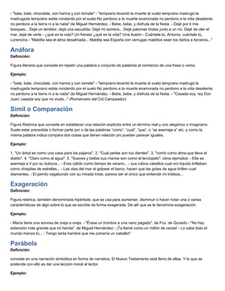 - "bate, bate, chocolate, con harina y con tomate" - "temprano levantó la muerte el vuelo temprano madrugó la
madrugada temprano estás rondando por el suelo No perdono a la muerte enamorada no perdono a la vida desatenta
no perdono a la tierra ni a la nada" de Miguel Hernández. - Bebe, bebe, y disfruta de la fiesta. - Dejé por ti mis
bosques... Dejé un temblor, dejé una sacudida. Dejé mi sombra... Dejé palomas tristes junto a un río. Dejé de oler el
mar, dejé de verte - ¿qué es la vida? Un frenesí ¿qué es la vida? Una ilusión - Cuéntale tú, Antonia, cuéntale tú,
Lorencina - "Maldita sea el alma desalmada... Maldita sea España con verrugas malditos sean los daños a terceros..."
Anáfora
Definición:
Figura literaria que consiste en repetir una palabra o conjunto de palabras al comienzo de una frase o verso.
Ejemplo:
- "bate, bate, chocolate, con harina y con tomate" - "temprano levantó la muerte el vuelo temprano madrugó la
madrugada temprano estás rondando por el suelo No perdono a la muerte enamorada no perdono a la vida desatenta
no perdono a la tierra ni a la nada" de Miguel Hernández. - Bebe, bebe, y disfruta de la fiesta. - "Casada soy, rey Don
Juan; casada soy que no viuda..." (Romancero del Cid Campeador)
Símil o Comparación
Definición:
Figura Retórica que consiste en establecer una relación explícita entre un término real y uno alegórico o imaginario.
Suele estar precedida o formar parte por o de las palabras “como”, “cual”, “que”, o “se asemeja a” etc. y como la
misma palabra indica compara dos cosas que tienen relación y/o pueden parecer iguales.
Ejemplo:
1. "Un árbol es como una casa para los pájaros". 2. "Cual perlas son tus dientes". 3. "corrió como alma que lleva el
diablo". 4. "Claro como el agua". 5. "Suaves y bellas sus manos son como el terciopelo". otros ejemplos: - Ella se
asemeja a tí por su dulzura... - Eres cálido como tiempo de verano... - sus rubios cabellos cual oro líquido brillaban
como chispitas de estrellas... - Las olas del mar al golpear el barco, hacen que las gotas de agua brillen cual
diamantes. - El perrito vagabundo con su mirada triste, parece ser el único que entiende mi tristeza...
Exageración
Definición:
Figura retórica, también denominada hipérbole, que se usa para aumentar, disminuir o hacer notar una o varias
características de algo sobre lo que se escribe de forma exagerada. De allí que se le denomine exageración.
Ejemplo:
- María tiene una sonrisa de oreja a oreja. - "Érase un hombre a una nariz pegado". de Fco. de Quvedo - "No hay
extensión más grande que mi herida". de Miguel Hernández - ¡Te llamé como un millón de veces! - Lo sabe todo el
mundo menos tú... - Tengo tanta hambre que me comería un caballo!!
Parábola
Definición:
consiste en una narración simbólica en forma de narrativa. El Nuevo Testamento está lleno de ellas. Y lo que se
pretende con ello es dar una lección moral al lector.
Ejemplo:
 