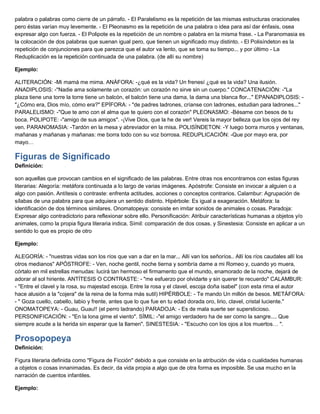 palabra o palabras como cierre de un párrafo. - El Paralelismo es la repetición de las mismas estructuras oracionales
pero éstas varían muy levemente. - El Pleonasmo es la repetición de una palabra o idea para así dar énfasis, osea
expresar algo con fuerza. - El Polipote es la repetición de un nombre o palabra en la misma frase. - La Paranomasia es
la colocación de dos palabras que suenan igual pero, que tienen un significado muy distinto. - El Polisíndeton es la
repetición de conjunciones para que parezca que el autor va lento, que se toma su tiempo... y por último - La
Reduplicación es la repetición continuada de una palabra. (de allí su nombre)
Ejemplo:
ALITERACIÓN: -Mi mamá me mima. ANÁFORA: -¿qué es la vida? Un frenesí ¿qué es la vida? Una ilusión.
ANADIPLOSIS: -"Nadie ama solamente un corazón: un corazón no sirve sin un cuerpo." CONCATENACIÓN: -"La
plaza tiene una torre la torre tiene un balcón, el balcón tiene una dama, la dama una blanca flor..." EPANADIPLOSIS: -
"¿Cómo era, Dios mío, cómo era?" EPÍFORA: - "de padres ladrones, críanse con ladrones, estudian para ladrones..."
PARALELISMO: -"Que te amo con el alma que te quiero con el corazón" PLEONASMO: -Bésame con besos de tu
boca. POLIPOTE: -"amigo de sus amigos". -¡Vive Dios, que la he de ver! Vereis la mayor belleza que los ojos del rey
ven. PARANOMASIA: -Tardón en la mesa y abreviador en la misa. POLISÍNDETON: -Y luego borra muros y ventanas,
mañanas y mañanas y mañanas: me borra todo con su voz borrosa. REDUPLICACIÓN: -Que por mayo era, por
mayo…
Figuras de Significado
Definición:
son aquellas que provocan cambios en el significado de las palabras. Entre otras nos encontramos con estas figuras
literarias: Alegoría: metáfora continuada a lo largo de varias imágenes. Apóstrofe: Consiste en invocar a alguien o a
algo con pasión. Antítesis o contraste: enfrenta actitudes, acciones o conceptos contrarios. Calambur: Agrupación de
sílabas de una palabra para que adquiera un sentido distinto. Hipérbole: Es igual a exageración. Metáfora: la
identificación de dos términos similares. Onomatopeya: consiste en imitar sonidos de animales o cosas. Paradoja:
Expresar algo contradictorio para reflexionar sobre ello. Personificación: Atribuir características humanas a objetos y/o
animales, como la propia figura literaria indica. Símil: comparación de dos cosas. y Sinestesia: Consiste en aplicar a un
sentido lo que es propio de otro
Ejemplo:
ALEGORÍA: - "nuestras vidas son los ríos que van a dar en la mar... Allí van los señoríos.. Allí los ríos caudales allí los
otros medianos" APÓSTROFE: - Ven, noche gentil, noche tierna y sombría dame a mi Romeo y, cuando yo muera,
córtalo en mil estrellas menudas: lucirá tan hermoso el firmamento que el mundo, enamorado de la noche, dejará de
adorar al sol hiriente. ANTÍTESIS O CONTRASTE: - "me esfuerzo por olvidarte y sin querer te recuerdo" CALAMBUR:
- "Entre el clavel y la rosa, su majestad escoja. Entre la rosa y el clavel, escoja doña isabel" (con esta rima el autor
hace alusión a la "cojera" de la reina de la forma más sutil) HIPÉRBOLE: - Te mando Un millón de besos. METÁFORA:
- " Goza cuello, cabello, labio y frente, antes que lo que fue en tu edad dorada oro, lirio, clavel, cristal luciente."
ONOMATOPEYA: - Guau, Guau!! (el perro ladrando) PARADOJA: - Es de mala suerte ser supersticioso.
PERSONIFICACIÓN: - "En la lona gime el viento". SÍMIL: -"el amigo verdadero ha de ser como la sangre.... Que
siempre acude a la herida sin esperar que la llamen". SINESTESIA: - "Escucho con los ojos a los muertos… ".
Prosopopeya
Definición:
Figura literaria definida como "Figura de Ficción" debido a que consiste en la atribución de vida o cualidades humanas
a objetos o cosas innanimadas. Es decir, da vida propia a algo que de otra forma es imposible. Se usa mucho en la
narración de cuentos infantiles.
Ejemplo:
 