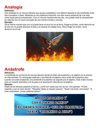 Analogía
Definición:
Una analogía es un recurso literario que ayuda a establecer una relación basada en las similitudes entre
dos conceptos o ideas. Mediante su uso podemos transmitir una idea nueva partiendo de una vieja
como base para la comprensión. Con un vínculo mental entre los dos, uno puede crear la comprensión
en relación con el nuevo concepto de una manera simple y concisa.
Ejemplo:
De la misma manera que uno no puede tener el arco iris sin la lluvia, Ángel es al bien, como demonio es
al mal uno no puede alcanzar el éxito y la riqueza sin trabajo duro. Otros Ángel es al bien, como
demonio es al mal.
Anástrofe
Definición:
La anástrofe es una forma de recurso literario donde el orden del sustantivo y el adjetivo en la oración
se intercambian. En el lenguaje estándar y escribiendo el adjetivo viene antes del sustantivo pero
cuando uno está empleando una anástrofe el sustantivo es seguido por el adjetivo. Este orden inverso
crea un impacto dramático y le da peso a la descripción ofrecida por el adjetivo.
Ejemplo:
Habló de los tiempos pasados y futuros, y soñó con cosas que han de ser. otro ejemplo: "A Dios
rogando y con el mazo dando". "Respetar debes si respeto quieres". "Quien mal anda, mal acaba". "A
buen entendedor, pocas palabras bastan".
 