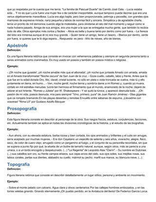 que yo respetaba por la cuenta que me tenía. "La familia de Pascual Duarte" de Camilo José Cela. - Lucía estaba
sola… Y no es que Lucía fuera una mujer fea o de carácter insoportable, aunque tampoco pueda decirse que era una
venus objetivamente maravillosa. Lucía era algo bajita, pero bien proporcionada, pelirroja y pecosilla, con grandes ojos
marrones de expresiva mirada, nariz pequeña y labios de sonrisa fácil y sincera. Simpática y de agradable charla,
tenía un pronto de mil demonios cuando algo le molestaba, para olvidarse al rato del mal momento y seguir como si
nada hubiera pasado. Amiga de sus amigos, era una mujer a la que se entregaba mucha gente, que también lo recibía
todo de ella. Otros ejemplos más cortos y fáciles: - Alicia es bella y buena tanto por dentro como por fuera. - La fiereza
del lobo era inmensa aunque él no era muy grande. - Quien tiene un amigo, tiene un tesoro. - Blanca por dentro, verde
por fuera, si quieres que te lo diga espera... Respuesta: es pera - Año de nieves, año de bienes.
Apóstrofe
Definición:
Es una figura literaria retórica que consiste en invocar con vehemencia palabras y siempre en segunda persona tanto a
seres animados como inanimados. Es muy usado en poesía y también en poesía mística o religiosa.
Ejemplo:
- ¡Oh noche que guiaste!; ¡oh noche amable más que el alborada!; ¡oh noche que juntaste Amado con amada, amada
en el Amado transformada! "Noche oscura" de San Juan de la cruz. - Goza cuello, cabello, labio y frente, Antes que lo
que fue en tu edad dorada Oro, lilio, clavel, cristal luciente, no sólo en plata o viola troncada se vuelva, más tú y ello
juntamente en tierra, en humo... - Ven, noche gentil, noche tierna y sombría dame a mi Romeo y, cuando yo muera,
córtalo en mil estrellas menudas: lucirá tan hermoso el firmamento que el mundo, enamorado de la noche, dejará de
adorar al sol hiriente. "Romeo y Julieta" por W. Shakespeare - Y se quitó la túnica, y apareció desnuda toda… ¡Oh
pasión de mi vida, poesía desnuda, mía para siempre! "Vino, primero, pura" de Juan Ramón Jiménez - Olas gigantes
que os rompéis bramando En las playas desiertas y remotas Envuelto entre sábanas de espuma, ¡Llevadme con
vosotras! "Rima LII" por Gustavo Adolfo Bécquer
Prosopografía
Definición:
Esta figura literaria consiste en describir al personaje de la obra. Sus rasgos físicos, estatura, corpulencias, facciones,
etc. Actualmente también se aplica en todas las divisiones cronológicas de la historia, y al estudio de las biografías.
Ejemplo:
- Aun ahora, con su elevada estatura, barba rizosa y bien cortada, los ojos animados y brillantes y el cutis sin arrugas,
sería aceptado por muchas mujeres. - Era don Cayetano un viejecillo de setenta y seis años, vivaracho, alegre, flaco,
seco, de color de cuero viejo, arrugado como un pergamino al fuego, y el conjunto de su personilla recordaba, sin que
se supiera a punto fijo por qué, la silueta de un buitre de tamaño natural; aunque, según otros, más se parecía a una
urraca, o a un tordo encogido y despeluznado. (...) "La Regenta" de Leopoldo Alas "Clarín". - Su nombre es Dulcinea;
(...) sus cabellos son oro, su frente campos elíseos, sus cejas arcos del cielo, sus ojos soles, sus mejillas rosas, sus
labios corales, perlas sus dientes, alabastro su cuello, mármol su pecho, marfil sus manos, su blancura nieve, (...)
Topografía
Definición:
Figura literaria retórica que consiste en describir detalladamente un lugar idílico, persona y ambiente en movimiento.
Ejemplo:
- Sobre el monte pelado con calvario. Agua clara y olivos centenarios Por las callejas hombres embozados, y en las
torres veletas girando. Girando eternamente ¡Oh pueblo perdido, en la Andalucía del llanto! De Federico García Lorca.
 