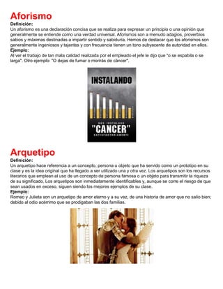 Aforismo
Definición:
Un aforismo es una declaración concisa que se realiza para expresar un principio o una opinión que
generalmente se entiende como una verdad universal. Aforismos son a menudo adagios, proverbios
sabios y máximas destinadas a impartir sentido y sabiduría. Hemos de destacar que los aforismos son
generalmente ingeniosos y tajantes y con frecuencia tienen un tono subyacente de autoridad en ellos.
Ejemplo:
Al ver el trabajo de tan mala calidad realizada por el empleado el jefe le dijo que "o se espabila o se
larga". Otro ejemplo: "O dejas de fumar o morirás de cáncer".
Arquetipo
Definición:
Un arquetipo hace referencia a un concepto, persona u objeto que ha servido como un prototipo en su
clase y es la idea original que ha llegado a ser utilizado una y otra vez. Los arquetipos son los recursos
literarios que emplean el uso de un concepto de persona famosa o un objeto para transmitir la riqueza
de su significado. Los arquetipos son inmediatamente identificables y, aunque se corre el riesgo de que
sean usados en exceso, siguen siendo los mejores ejemplos de su clase.
Ejemplo:
Romeo y Julieta son un arquetipo de amor eterno y a su vez, de una historia de amor que no salío bien;
debido al odio acérrimo que se prodigaban las dos familias.
 
