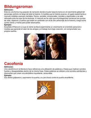 Bildungsroman
Definición:
Esta es una forma muy popular de narración donde el autor basa la trama en el crecimiento global del
personaje central a lo largo de toda la historia. A medida que la historia avanza, el sujeto experimenta a
menudo notables avances mentales, físicos, sociales, emocionales, morales y espirituales y se sale
reforzado ante los ojos de los lectores. A menudo se ha visto que el protagonista comienza con puntos
de vista, objetivos y sueños que están en contraste con el de otro personaje de la historia y luego lucha
contra viento y marea para poder alcanzarlos.
Ejemplo:
Escarlata O'Hara en Lo que el viento se llevó experimenta un crecimiento en el ámbito personal a
medida que aprende el valor de los amigos y el trabajo duro bajo coacción, sin comprometer sus
propios sueños.
Cacofonía
Definición:
Una cacofonía en la literatura hace referencia a la utilización de palabras y frases que implican sonidos
fuertes y desagradables dentro de la misma frase. Estas palabras se refieren a los sonidos estridentes y
disonantes que crean una atmósfera inquietante, censurable.
Ejemplo:
Sus dedos golpearon y aporrearon la puerta y su pie chocó contra la puerta amarillenta.
 