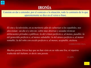INICIO
ÍNDICE
IRONÍA
Consiste en dar a entender, por el contexto o la situación, todo lo contrario de lo que
aparentemente se dice en el verso o frase.
El cine y la televisión, en su meritorio afán de culturizar a los españoles, nos
aleccionan –un día sí y otro no- sobre muy diversas y aseadas técnicas
delincuentes privadas o públicas; la del crimen perfecto o, al menos, pasable; la
del genocidio perfecto o, al menos saludable; la del atraco perfecto o, al menos
rentable; la del robo con escalo perfecto o, al menos, aceptable, etcétera.
CAMILO JOSÉ CELA
Muchos poetas líricos hay que no han visto en su vida una lira, ni siquiera
traducida del italiano, es decir, una peseta.
CLARÍN
 